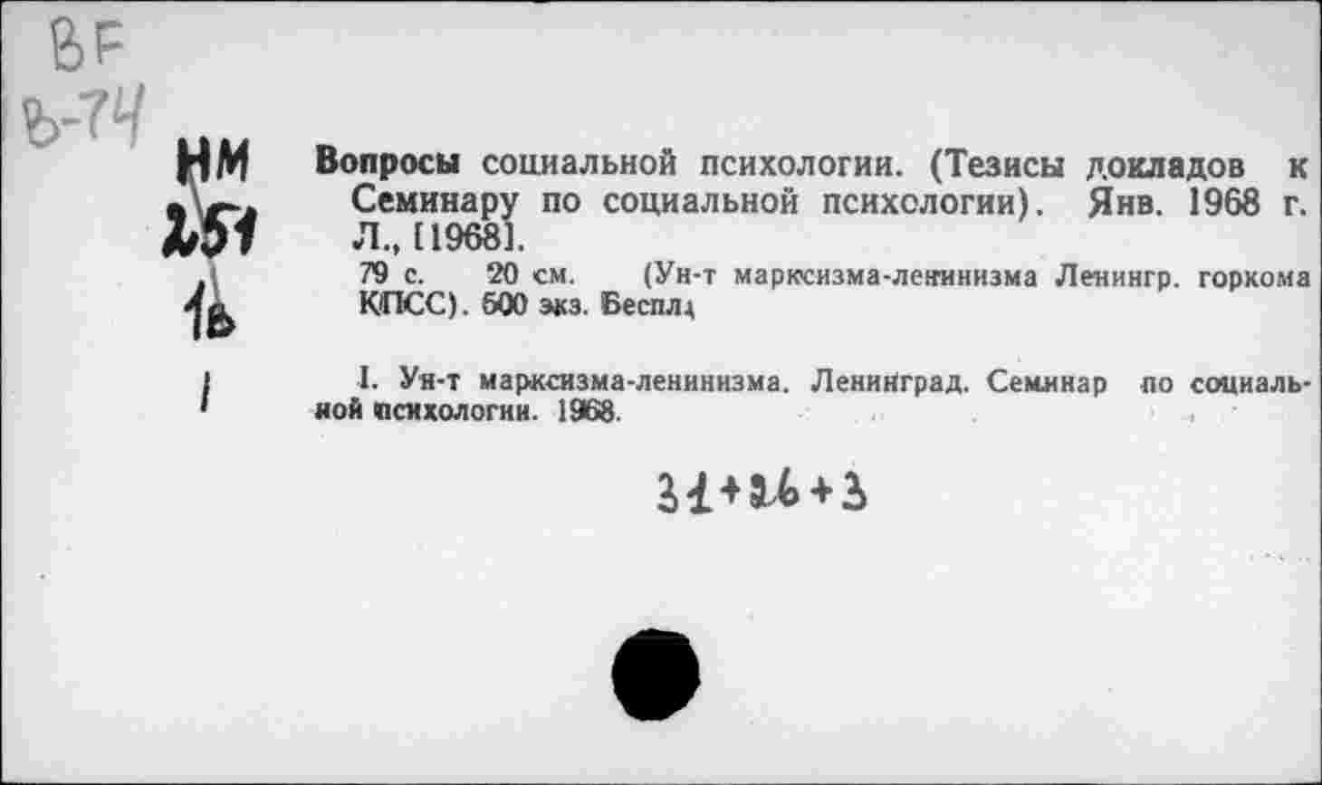 ﻿ВР
Ъ-7Ч
НМ Вопросы социальной психологии. (Тезисы докладов к ь	Семинару по социальной психологии). Янв. 1968 г.
МЭ7	Л., 119681.

79 с. 20 см. (Ун-т марксизма-ленинизма Ленингр. горкома КПСС). 600 экз. Бесплд
I. Ун-т марксизма-ленинизма. Ленинград. Семинар но социальной психологии. 1968.
3+ 3